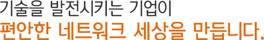 기술을 발전시키는 기업이 편안한 네트워크 세상을 만듭니다.